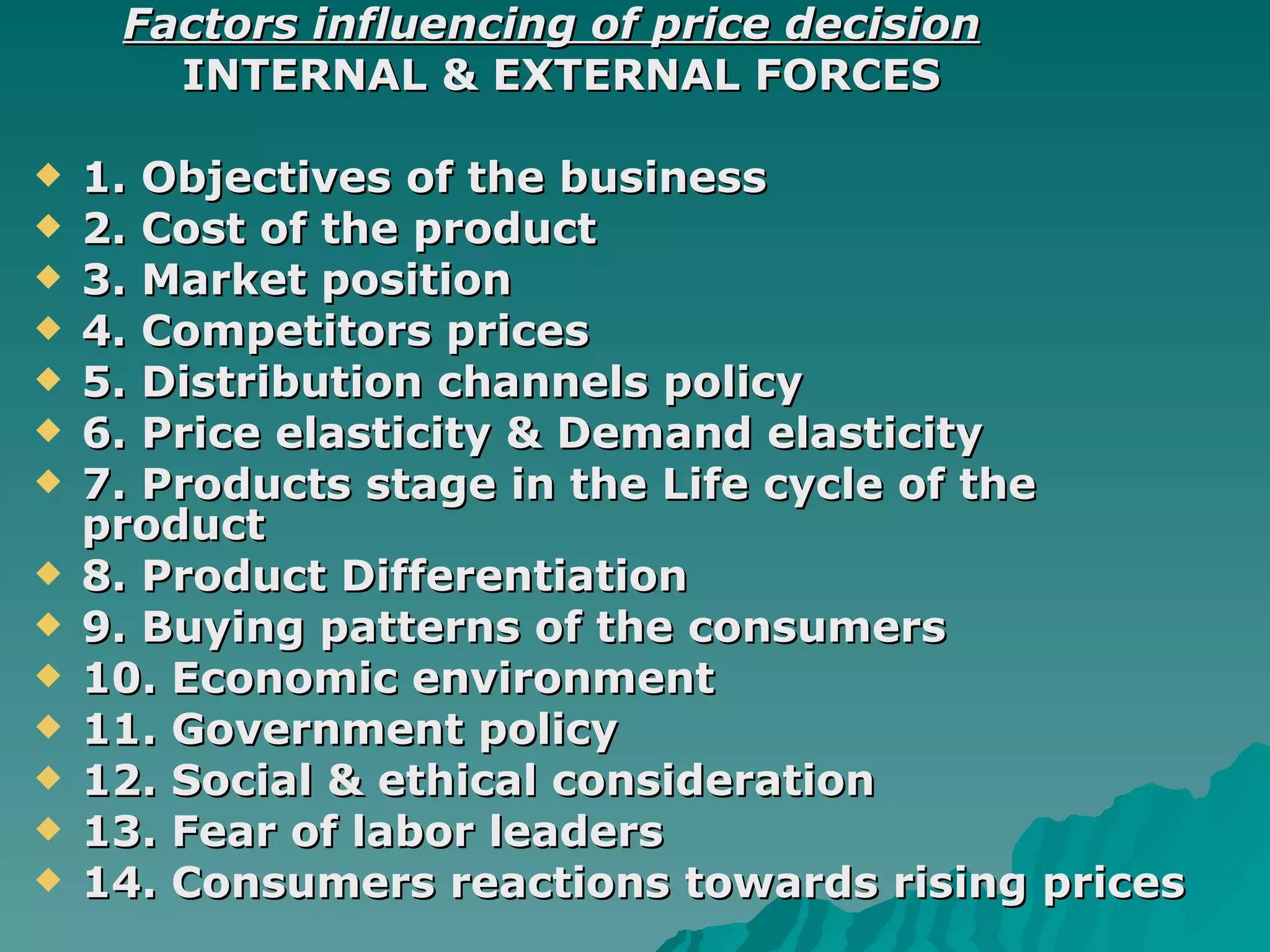 Factors influencing of price decision INTERNAL & EXTERNAL FORCES 1. Objectives of the business 2. Cost of the product 3. Market position 4. Competitors prices 5. Distribution channels policy 6. Price elasticity & Demand elasticity  7. Products stage in the Life cycle of the product  8. Product Differentiation 9. Buying patterns of the consumers 10. Economic environment  11. Government policy  12. Social & ethical consideration 13. Fear of labor leaders 14. Consumers reactions towards rising prices  