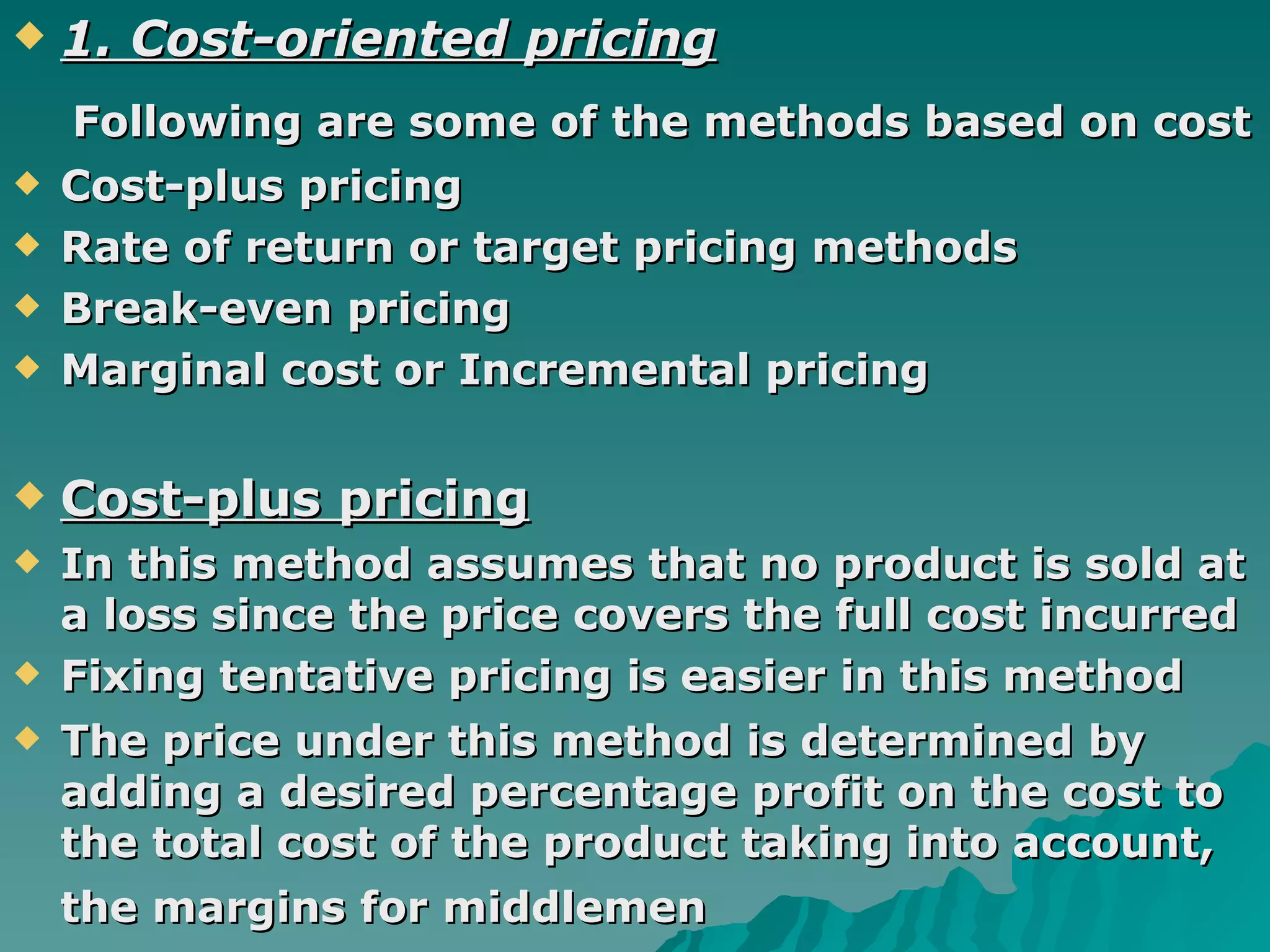 1. Cost-oriented pricing Following are some of the methods based on cost   Cost-plus pricing Rate of return or target pricing methods Break-even pricing  Marginal cost or Incremental pricing  Cost-plus pricing In this method assumes that no product is sold at a loss since the price covers the full cost incurred  Fixing tentative pricing is easier in this method  The price under this method is determined by adding a desired percentage profit on the cost to the total cost of the product   taking into account, the margins for middlemen   