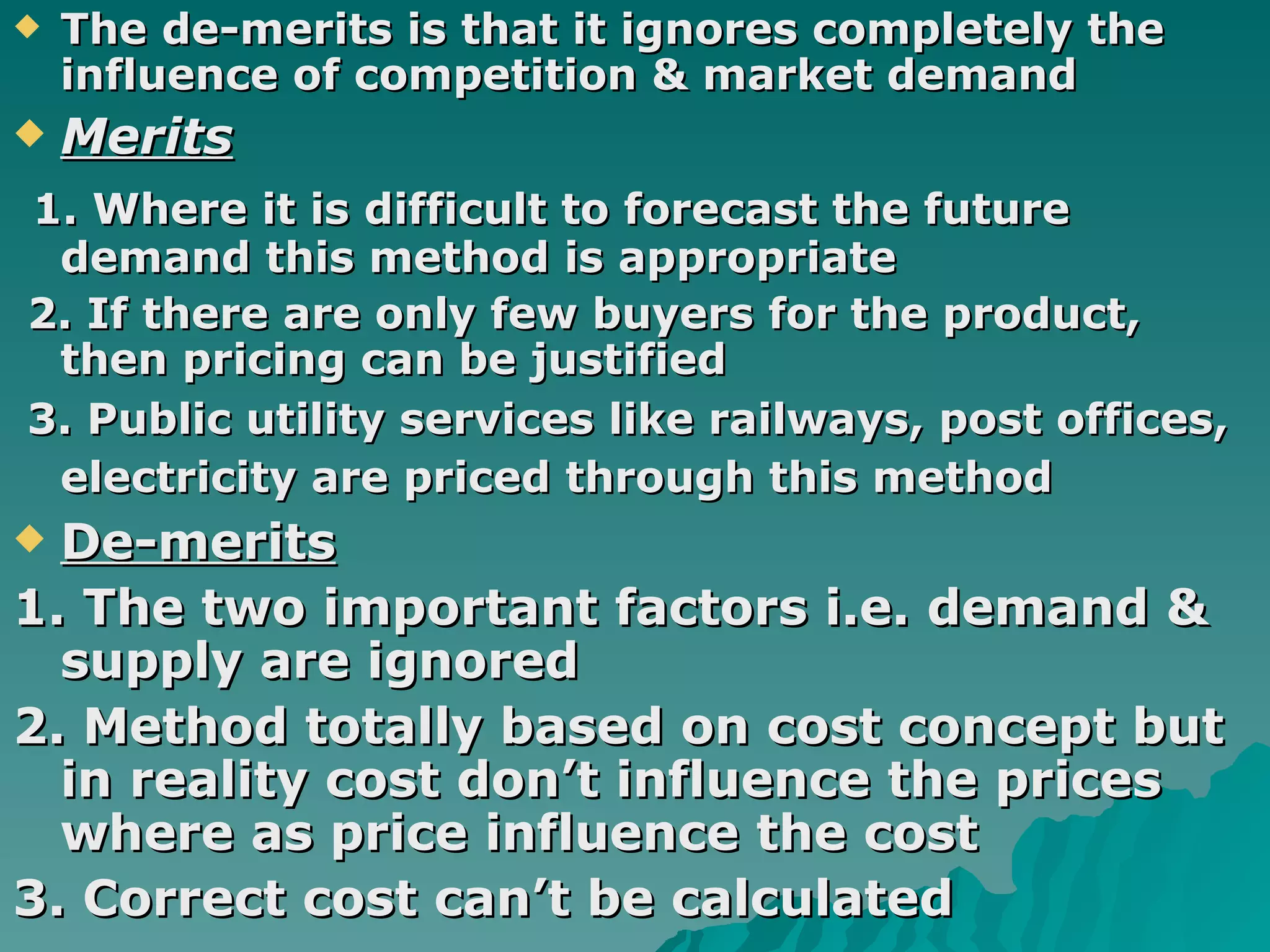 The de-merits is that it ignores completely the influence of competition & market demand Merits 1. Where it is difficult to forecast the future demand this method is appropriate  2. If there are only few buyers for the product, then pricing can be justified 3. Public utility services like railways, post offices, electricity are priced through this method   De-merits 1. The two important factors i.e. demand & supply are ignored  2. Method totally based on cost concept but in reality cost don’t influence the prices where as price influence the cost  3. Correct cost can’t be calculated 