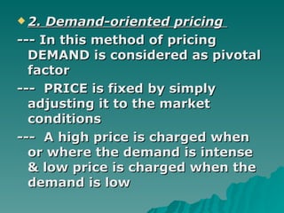 2. Demand-oriented pricing  --- In this method of pricing DEMAND is considered as pivotal factor ---  PRICE is fixed by simply adjusting it to the market conditions ---  A high price is charged when or where the demand is intense & low price is charged when the demand is low  