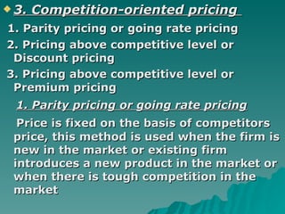 3. Competition-oriented pricing   1. Parity pricing or going rate pricing 2. Pricing above competitive level or Discount pricing  3. Pricing above competitive level or Premium pricing  1. Parity pricing or going rate pricing Price is fixed on the basis of competitors price, this method is used when the firm is new in the market or existing firm introduces a new product in the market or when there is tough competition in the market  