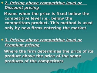 2. Pricing above competitive level or  Discount pricing  Means when the price is fixed below the competitive level i.e., below the competitors product. This method is used only by new firms entering the market   3. Pricing above competitive level or Premium pricing   Where the firm determines the price of its product above the price of the same products of the competitors   