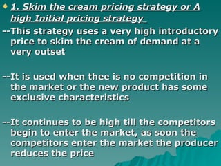 1. Skim the cream pricing strategy or A high Initial pricing strategy   --This strategy uses a very high introductory price to skim the cream of demand at a very outset  --It is used when thee is no competition in the market or the new product has some exclusive characteristics --It continues to be high till the competitors begin to enter the market, as soon the competitors enter the market the producer reduces the price  