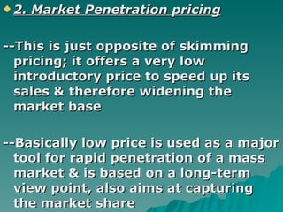 2. Market Penetration pricing --This is just opposite of skimming pricing; it offers a very low introductory price to speed up its sales & therefore widening the market base --Basically low price is used as a major tool for rapid penetration of a mass market & is based on a long-term view point, also aims at capturing the market share   