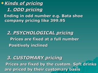 Kinds of pricing 1. ODD pricing Ending in odd number e.g. Bata shoe  company pricing like 399.95 2. PSYCHOLOGICAL pricing Prices are fixed at a full number Positively inclined   3. CUSTOMARY pricing Prices are fixed by the custom. Soft drinks are priced by their customary basis   