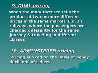 9. DUAL pricing When the manufacturer sells the product at two or more different prices in the same market. E.g. In railways where the passengers are charged differently for the same journey & traveling in different classes  10. ADMINSTERED pricing Pricing is fixed on the basis of policy decisions of sellers  