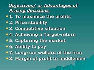 Objectives/ or Advantages of Pricing decisions   1. To maximize the profits 2. Price stability  3. Competitive situation 4. Achieving a Target-return 5. Capturing the market 6. Ability to pay 7. Long-run welfare of the firm 8. Margin of profit to middlemen 