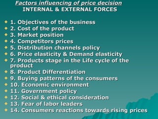 Factors influencing of price decision INTERNAL & EXTERNAL FORCES 1. Objectives of the business 2. Cost of the product 3. Market position 4. Competitors prices 5. Distribution channels policy 6. Price elasticity & Demand elasticity  7. Products stage in the Life cycle of the product  8. Product Differentiation 9. Buying patterns of the consumers 10. Economic environment  11. Government policy  12. Social & ethical consideration 13. Fear of labor leaders 14. Consumers reactions towards rising prices  