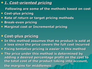 1. Cost-oriented pricing Following are some of the methods based on cost   Cost-plus pricing Rate of return or target pricing methods Break-even pricing  Marginal cost or Incremental pricing  Cost-plus pricing In this method assumes that no product is sold at a loss since the price covers the full cost incurred  Fixing tentative pricing is easier in this method  The price under this method is determined by adding a desired percentage profit on the cost to the total cost of the product   taking into account, the margins for middlemen   