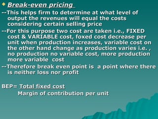 Break-even pricing   --This helps firm to determine at what level of output the revenues will equal the costs considering certain selling price --For this purpose two cost are taken i.e., FIXED cost & VARIABLE cost, foxed cost decrease per unit when production increases, variable cost on the other hand change as production varies i.e. , no production no variable cost, more production more variable  cost --Therefore break even point is  a point where there is neither loss nor profit BEP=  Total fixed cost Margin of contribution per unit 