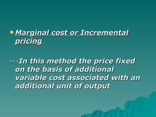 Marginal cost or Incremental pricing   --- In this method the price fixed on the basis of additional variable cost associated with an additional unit of output 