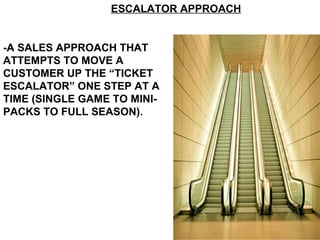 -A SALES APPROACH THAT ATTEMPTS TO MOVE A CUSTOMER UP THE “TICKET ESCALATOR” ONE STEP AT A TIME (SINGLE GAME TO MINI-PACKS TO FULL SEASON). ESCALATOR APPROACH 