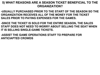 5) WHAT REASONS ARE A SEASON TICKET BENEFICIAL TO THE ORGANIZATION? -USUALLY PURCHASED PRIOR TO THE START OF THE SEASON SO THE ORGANIZATION RECEIVES ALL OF THE MONEY FOR THE TICKET SALES PRIOR TO PAYING EXPENSES FOR THE GAMES. -SINCE THE TICKET IS SOLD FOR THE ENTIRE SEASON, THE SALES STAFF DOES NOT NEED TO WORRY ABOUT SELLING THE SEAT WHEN IT IS SELLING SINGLE-GAME TICKETS. -ASSIST THE GAME OPERATIONS STAFF TO PREPARE FOR ANTICIAPTED CROWDS 