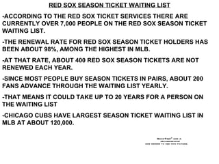 RED SOX SEASON TICKET WAITING LIST -ACCORDING TO THE RED SOX TICKET SERVICES THERE ARE CURRENTLY OVER 7,000 PEOPLE ON THE RED SOX SEASON TICKET WAITING LIST. -THE RENEWAL RATE FOR RED SOX SEASON TICKET HOLDERS HAS BEEN ABOUT 98%, AMONG THE HIGHEST IN MLB. -AT THAT RATE, ABOUT 400 RED SOX SEASON TICKETS ARE NOT RENEWED EACH YEAR. -SINCE MOST PEOPLE BUY SEASON TICKETS IN PAIRS, ABOUT 200 FANS ADVANCE THROUGH THE WAITING LIST YEARLY. -THAT MEANS IT COULD TAKE UP TO 20 YEARS FOR A PERSON ON THE WAITING LIST  -CHICAGO CUBS HAVE LARGEST SEASON TICKET WAITING LIST IN MLB AT ABOUT 120,000. 