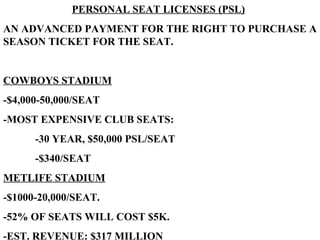 PERSONAL SEAT LICENSES (PSL) AN ADVANCED PAYMENT FOR THE RIGHT TO PURCHASE A SEASON TICKET FOR THE SEAT. COWBOYS STADIUM -$4,000-50,000/SEAT -MOST EXPENSIVE CLUB SEATS: -30 YEAR, $50,000 PSL/SEAT -$340/SEAT METLIFE STADIUM   -$1000-20,000/SEAT. -52% OF SEATS WILL COST $5K. -EST. REVENUE: $317 MILLION 