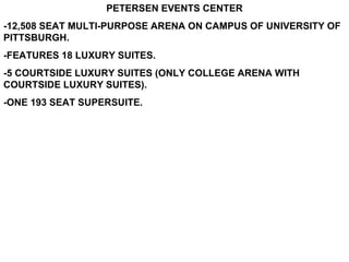 PETERSEN EVENTS CENTER -12,508 SEAT MULTI-PURPOSE ARENA ON CAMPUS OF UNIVERSITY OF PITTSBURGH. -FEATURES 18 LUXURY SUITES. -5 COURTSIDE LUXURY SUITES (ONLY COLLEGE ARENA WITH COURTSIDE LUXURY SUITES). -ONE 193 SEAT SUPERSUITE. 