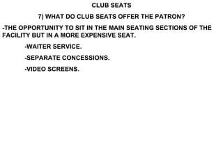 CLUB SEATS 7) WHAT DO CLUB SEATS OFFER THE PATRON? -THE OPPORTUNITY TO SIT IN THE MAIN SEATING SECTIONS OF THE FACILITY BUT IN A MORE EXPENSIVE SEAT. -WAITER SERVICE. -SEPARATE CONCESSIONS. -VIDEO SCREENS. 