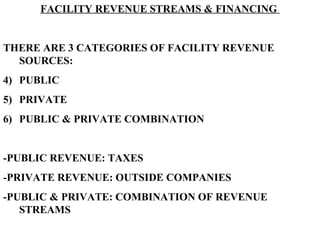 FACILITY REVENUE STREAMS & FINANCING  THERE ARE 3 CATEGORIES OF FACILITY REVENUE SOURCES: PUBLIC PRIVATE PUBLIC & PRIVATE COMBINATION -PUBLIC REVENUE: TAXES -PRIVATE REVENUE: OUTSIDE COMPANIES -PUBLIC & PRIVATE: COMBINATION OF REVENUE STREAMS 