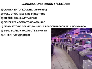 CONCESSION STANDS SHOULD BE 1) CONVENIENTLY LOCATED (40-60 SEC) 2) WELL ORGANIZED LINE DIRECTIONS 3) BRIGHT, SIGNS, ATTRACTIVE 4) GENERATE AROMA TO CONCOURSE 5) BE ABLE TO BE SERVED BY SINGLE PERSON IN EACH SELLING STATION 6) MENU BOARDS (PRODUCTS & PRICES) 7) ATTENTION GRABBERS 