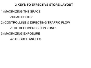 3 KEYS TO EFFECTIVE STORE LAYOUT 1) MAXIMIZING THE SPACE -“DEAD SPOTS” 2) CONTROLLING & DIRECTING TRAFFIC FLOW -“THE DECOMPRESSION ZONE” 3) MAXIMIZING EXPOSURE -45 DEGREE ANGLES 