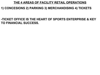 THE 4 AREAS OF FACILITY RETAIL OPERATIONS 1) CONCESIONS 2) PARKING 3) MERCHANDISING 4) TICKETS -TICKET OFFICE IS THE HEART OF SPORTS ENTERPRISE & KEY TO FINANCIAL SUCCESS. 