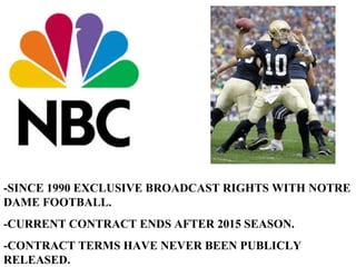 -SINCE 1990 EXCLUSIVE BROADCAST RIGHTS WITH NOTRE DAME FOOTBALL. -CURRENT CONTRACT ENDS AFTER 2015 SEASON. -CONTRACT TERMS HAVE NEVER BEEN PUBLICLY RELEASED. 