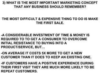 3) WHAT IS THE MOST IMPORTANT MARKETING CONCEPT THAT ANY BUSINESS SHOULD REMEMBER? THE MOST DIFFICULT & EXPENSIVE THING TO DO IS MAKE THE FIRST SALE. -A CONSIDERABLE INVESTMENT OF TIME & MONEY IS REQUIRED TO TO GET A CONSUMER TO OVERCOME INITIAL RESISTANCE TO BUYING INTO A PRODUCT/SERVICE, BUT… -ON AVERAGE IT COSTS 5X MORE TO GET A NEW CUSTOMER THAN IT DOES TO KEEP AN EXISTING ONE. -IF CUSTOMERS HAVE A POSITIVE EXPERIENCE DURING THEIR FIRST VISIT THEY ARE MUCH MORE LIKELY TO BE REPEAT CUSTOMERS.   