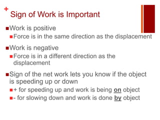 +
    Sign of Work is Important
 Work    is positive
     Force   is in the same direction as the displacement
 Work    is negative
     Forceis in a different direction as the
     displacement
 Sign   of the net work lets you know if the object
    is speeding up or down
    +   for speeding up and work is being on object
     - for slowing down and work is done by object
 