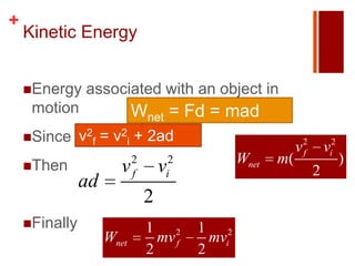 +
    Kinetic Energy


    Energy     associated with an object in
     motion                Wnet = Fd = mad
    Since     v2f = v2i + 2ad
                                                            v2
                                                             f       vi2
                           2       2            Wnet   m(                  )
    Then              v   f       v
                                   i                             2
               ad
                               2
    Finally                   1 2      1 2
                    Wnet         mv f     mvi
                               2        2
 
