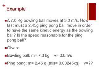 +
    Example

 A 7.0    Kg bowling ball moves at 3.0 m/s. How
    fast must a 2.45g ping pong ball move in order
    to have the same kinetic energy as the bowling
    ball? Is the speed reasonable for the ping
    pong ball?
 Given:

 Bowling   ball: m= 7.0 kg   v= 3.0m/s
 Ping   pong: m= 2.45 g (this= 0.00245kg)   v=??
 
