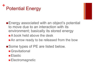 +
    Potential Energy

     Energyassociated with an object’s potential
     to move due to an interaction with its
     environment; basically its stored energy
      A book held above the desk
      An arrow ready to be released from the bow

     Some   types of PE are listed below.
      Gravitational
      Elastic
      Electromagnetic
 
