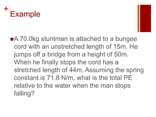 +
    Example


     A 70.0kg  stuntman is attached to a bungee
     cord with an unstretched length of 15m. He
     jumps off a bridge from a height of 50m.
     When he finally stops the cord has a
     stretched length of 44m. Assuming the spring
     constant is 71.8 N/m, what is the total PE
     relative to the water when the man stops
     falling?
 