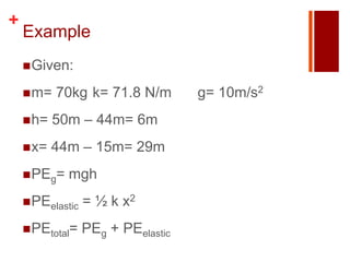 +
    Example
     Given:

     m=   70kg k= 71.8 N/m         g= 10m/s2
     h=   50m – 44m= 6m
     x=   44m – 15m= 29m
     PEg=   mgh
     PEelastic   = ½ k x2
     PEtotal=    PEg + PEelastic
 