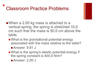 +
    Classroom Practice Problems

     When  a 2.00 kg mass is attached to a
     vertical spring, the spring is stretched 10.0
     cm such that the mass is 50.0 cm above the
     table.
      What  is the gravitational potential energy
       associated with the mass relative to the table?
        Answer: 9.81 J
      What is the spring’s elastic potential energy if
       the spring constant is 400.0 N/m?
        Answer: 2.00 J
 