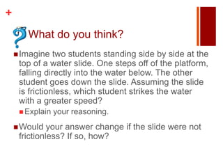+
       What do you think?
     Imagine   two students standing side by side at the
     top of a water slide. One steps off of the platform,
     falling directly into the water below. The other
     student goes down the slide. Assuming the slide
     is frictionless, which student strikes the water
     with a greater speed?
      Explain   your reasoning.
     Would   your answer change if the slide were not
     frictionless? If so, how?
 