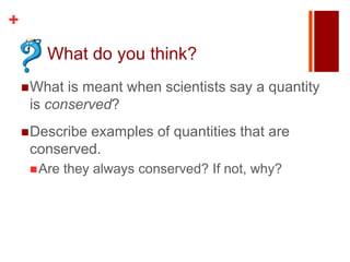 +
       What do you think?
     What is meant when scientists say a quantity
     is conserved?
     Describe
             examples of quantities that are
     conserved.
      Are   they always conserved? If not, why?
 