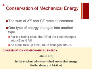 +
    Conservation of Mechanical Energy

     The    sum of KE and PE remains constant.
     One type of energy changes into another
     type.
      For  the falling book, the PE of the book changed
       into KE as it fell.
      As a ball rolls up a hill, KE is changed into PE.
 
