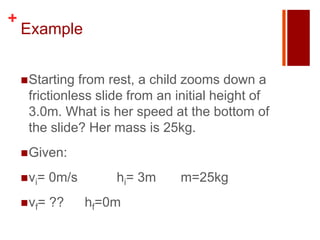 +
    Example


     Starting from rest, a child zooms down a
     frictionless slide from an initial height of
     3.0m. What is her speed at the bottom of
     the slide? Her mass is 25kg.
     Given:

     vi=   0m/s       hi= 3m   m=25kg
     vf=   ??     hf=0m
 