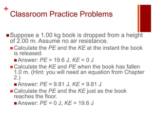 +
    Classroom Practice Problems

 Suppose    a 1.00 kg book is dropped from a height
    of 2.00 m. Assume no air resistance.
     Calculate the PE and the KE at the instant the book
      is released.
       Answer: PE = 19.6 J, KE = 0 J
     Calculate the KE and PE when the book has fallen
      1.0 m. (Hint: you will need an equation from Chapter
      2.)
       Answer: PE = 9.81 J, KE = 9.81 J
     Calculate the PE and the KE just as the book
      reaches the floor.
       Answer: PE = 0 J, KE = 19.6 J
 