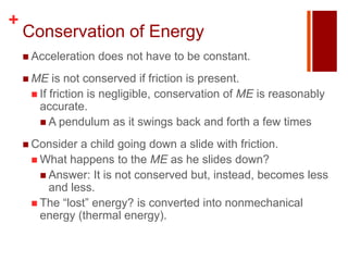+
    Conservation of Energy
     Acceleration   does not have to be constant.
     ME   is not conserved if friction is present.
      If friction is negligible, conservation of ME is reasonably
       accurate.
        A pendulum as it swings back and forth a few times

     Consider a child going down a slide with friction.
      What happens to the ME as he slides down?
        Answer: It is not conserved but, instead, becomes less
         and less.
      The “lost” energy? is converted into nonmechanical
       energy (thermal energy).
 