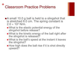 +
    Classroom Practice Problems

     A small 10.0 g ball is held to a slingshot that
     is stretched 6.0 cm. The spring constant is
     2.0 102 N/m.
      What   is the elastic potential energy of the
       slingshot before release?
      What is the kinetic energy of the ball right after
       the slingshot is released?
      What is the ball’s speed at the instant it leaves
       the slingshot?
      How high does the ball rise if it is shot directly
       upward?
 