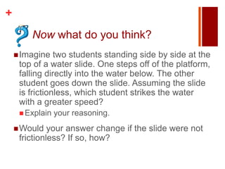 +
        Now what do you think?
     Imagine   two students standing side by side at the
     top of a water slide. One steps off of the platform,
     falling directly into the water below. The other
     student goes down the slide. Assuming the slide
     is frictionless, which student strikes the water
     with a greater speed?
      Explain   your reasoning.
     Would   your answer change if the slide were not
     frictionless? If so, how?
 