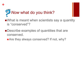 +
       Now what do you think?
     What is meant when scientists say a quantity
     is “conserved”?
     Describe
             examples of quantities that are
     conserved.
      Are   they always conserved? If not, why?
 