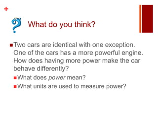 +
            What do you think?

     Twocars are identical with one exception.
     One of the cars has a more powerful engine.
     How does having more power make the car
     behave differently?
      What does power mean?
      What units are used to measure power?
 