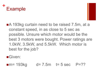 +
    Example


     A 193kg  curtain need to be raised 7.5m, at a
     constant speed, in as close to 5 sec as
     possible. Unsure which motor would be the
     best 3 motors were bought. Power ratings are
     1.0kW, 3.5kW, and 5.5kW. Which motor is
     best for the job?
     Given:

     m=   193kg    d= 7.5m   t= 5 sec   P=??
 