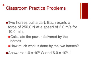 +
    Classroom Practice Problems


     Two horses pull a cart. Each exerts a
     force of 250.0 N at a speed of 2.0 m/s for
     10.0 min.
      Calculate   the power delivered by the
       horses.
      How much work is done by the two horses?

     Answers:   1.0 x 103 W and 6.0 x 105 J
 
