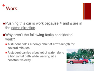 +
    Work


 Pushing   this car is work because F and d are in
    the same direction.
 Why   aren’t the following tasks considered
    work?
     A student holds a heavy chair at arm’s length for
      several minutes.
     A student carries a bucket of water along
      a horizontal path while walking at a
      constant velocity.
 