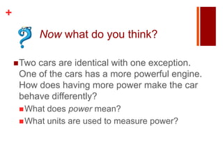 +
            Now what do you think?

     Twocars are identical with one exception.
     One of the cars has a more powerful engine.
     How does having more power make the car
     behave differently?
      What does power mean?
      What units are used to measure power?
 