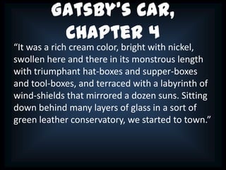 Gatsby’s Car,
          Chapter 4
“It was a rich cream color, bright with nickel,
swollen here and there in its monstrous length
with triumphant hat-boxes and supper-boxes
and tool-boxes, and terraced with a labyrinth of
wind-shields that mirrored a dozen suns. Sitting
down behind many layers of glass in a sort of
green leather conservatory, we started to town.”
 
