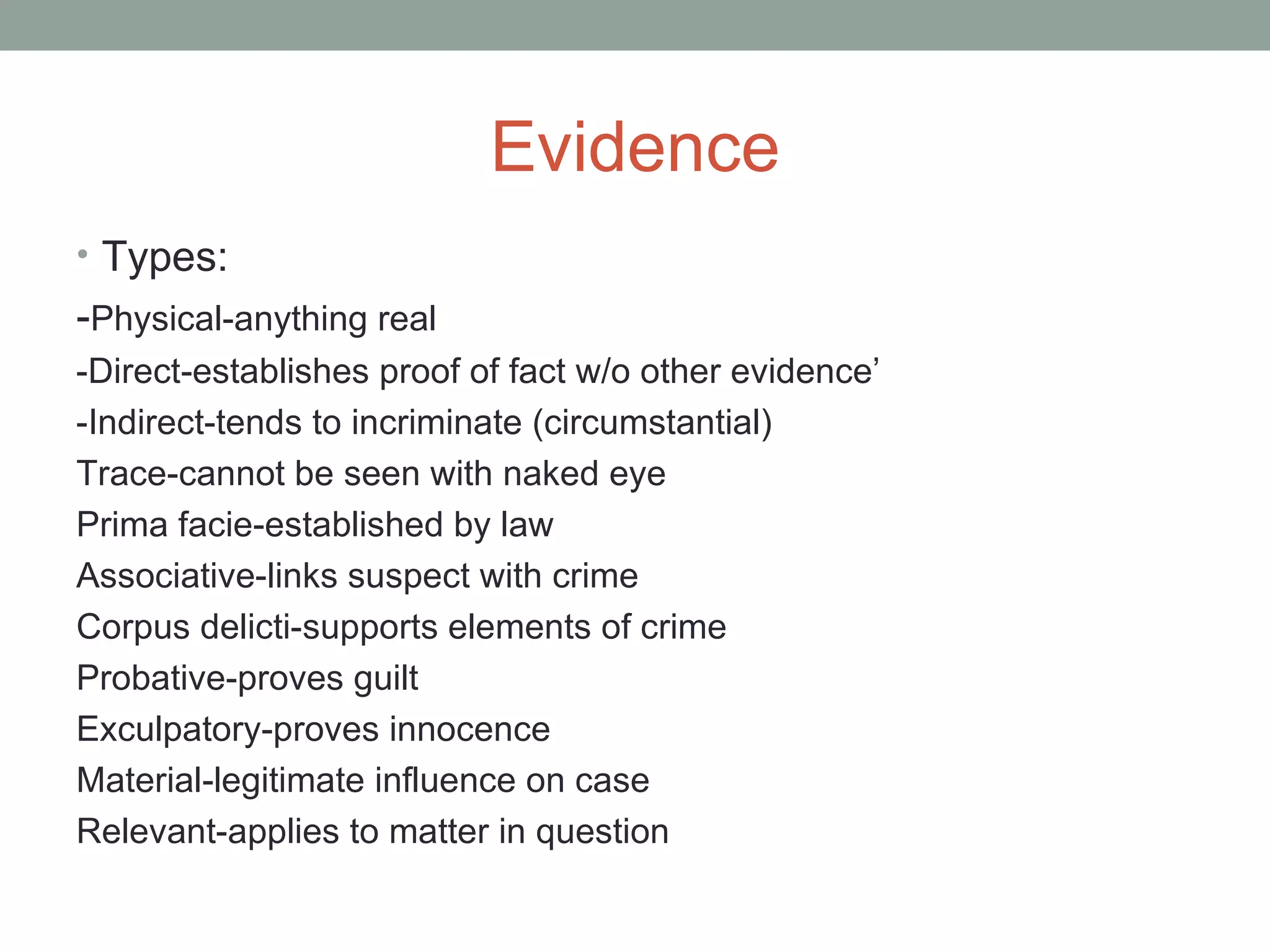 Evidence
• Types:
-Physical-anything real
-Direct-establishes proof of fact w/o other evidence’
-Indirect-tends to incriminate (circumstantial)
Trace-cannot be seen with naked eye
Prima facie-established by law
Associative-links suspect with crime
Corpus delicti-supports elements of crime
Probative-proves guilt
Exculpatory-proves innocence
Material-legitimate influence on case
Relevant-applies to matter in question